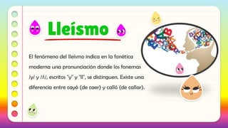 El fenómeno del lleísmo indica en la fonética
moderna una pronunciación donde los fonemas
/y/ y /ʎ/, escritos "y" y "ll", se distinguen. Existe una
diferencia entre cayó (de caer) y calló (de callar).
Lleísmo
 