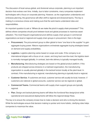 Page 10
The discussion of local versus global, and divisional versus corporate, planning is an important
decision that evolves over time. Initially, due to labor constraints, many companies implement
technologies with a focus on corporate planning. However, as the organization understands and
embraces planning, the governance will often shift to regional and divisional teams. The key is
making it a conscious choice and making sure that the work teams understand roles and
responsibilities.
An important question to ask is “Where do we make the pivot in supply chain processes?” This
defines where companies should pivot between local and global processes to maximize asset
utilization. The most frequent organizational pivot defines supply chain groups in commercial
organizations as local or regional and supply chain groups in procurement. Here is the logic:
• Procurement. The procurement group is often global to have “one face to the supplier” to gain
aggregate buying power. Mature organizations orchestrate aggregate buying strategies based
on demand and supply probabilities.
• Logistics. Logistics planning varies based on scope and scale. If the company is an
international shipper with a focus on air, ocean, and long haul over-the-road, the logistics team
is normally managed globally. In contrast, last-mile delivery is typically managed locally.
• Manufacturing. Manufacturing strategies are based on the global product platform. If the
products are shipped across divisions in a matrixed organization, the manufacturing
organization is usually planned globally in the tactical horizon locally at the plant level. In
contrast, if the manufacturing is regional, manufacturing planning is typically local or regional.
• Customer Service. If customers are local, customer service will usually be local; however, if
customers are national or global accounts, customer service can be regional or global.
• Commercial Teams. Commercial teams with supply chain support groups are typically
regional.
• Plan. Design and tactical planning teams will follow the functional flow design/pivot while
operational and executional deployments will follow the regional design flows.
The key is to ensure the company knows how to make a decision and who is driving the decision.
While the technologies ensure that decision making is quicker and more holistic, clarifying roles helps
companies to maximize the value.
 