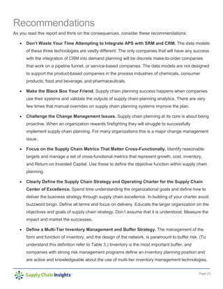Page 21
Recommendations
As you read this report and think on the consequences, consider these recommendations:
• Don’t Waste Your Time Attempting to Integrate APS with SRM and CRM. The data models
of these three technologies are vastly different. The only companies that will have any success
with the integration of CRM into demand planning will be discrete make-to-order companies
that work on a pipeline funnel, or service-based companies. The data models are not designed
to support the product-based companies in the process industries of chemicals, consumer
products, food and beverage, and pharmaceuticals.
• Make the Black Box Your Friend. Supply chain planning success happens when companies
use their systems and validate the outputs of supply chain planning analytics. There are very
few times that manual overrides on supply chain planning systems improve the plan.
• Challenge the Change Management Issues. Supply chain planning at its core is about being
proactive. When an organization rewards firefighting they will struggle to successfully
implement supply chain planning. For many organizations this is a major change management
issue.
• Focus on the Supply Chain Metrics That Matter Cross-Functionally. Identify reasonable
targets and manage a set of cross-functional metrics that represent growth, cost, inventory,
and Return on Invested Capital. Use these to define the objective function within supply chain
planning.
• Clearly Define the Supply Chain Strategy and Operating Charter for the Supply Chain
Center of Excellence. Spend time understanding the organizational goals and define how to
deliver the business strategy through supply chain excellence. In building of your charter avoid
buzzword bingo. Define all terms and focus on delivery. Educate the larger organization on the
objectives and goals of supply chain strategy. Don’t assume that it is understood. Measure the
impact and market the successes.
• Define a Multi-Tier Inventory Management and Buffer Strategy. The management of the
form and function of inventory, and the design of the network, is paramount to buffer risk. (To
understand this definition refer to Table 3.) Inventory is the most important buffer, and
companies with strong risk management programs define an inventory planning position and
are active and knowledgeable about the use of multi-tier inventory management technologies.
 
