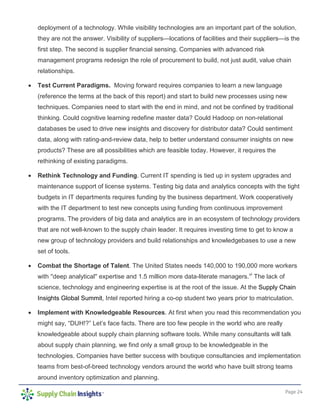 Page 24
deployment of a technology. While visibility technologies are an important part of the solution,
they are not the answer. Visibility of suppliers—locations of facilities and their suppliers—is the
first step. The second is supplier financial sensing. Companies with advanced risk
management programs redesign the role of procurement to build, not just audit, value chain
relationships.
• Test Current Paradigms. Moving forward requires companies to learn a new language
(reference the terms at the back of this report) and start to build new processes using new
techniques. Companies need to start with the end in mind, and not be confined by traditional
thinking. Could cognitive learning redefine master data? Could Hadoop on non-relational
databases be used to drive new insights and discovery for distributor data? Could sentiment
data, along with rating-and-review data, help to better understand consumer insights on new
products? These are all possibilities which are feasible today. However, it requires the
rethinking of existing paradigms.
• Rethink Technology and Funding. Current IT spending is tied up in system upgrades and
maintenance support of license systems. Testing big data and analytics concepts with the tight
budgets in IT departments requires funding by the business department. Work cooperatively
with the IT department to test new concepts using funding from continuous improvement
programs. The providers of big data and analytics are in an ecosystem of technology providers
that are not well-known to the supply chain leader. It requires investing time to get to know a
new group of technology providers and build relationships and knowledgebases to use a new
set of tools.
• Combat the Shortage of Talent. The United States needs 140,000 to 190,000 more workers
with ''deep analytical'' expertise and 1.5 million more data-literate managers.vi
The lack of
science, technology and engineering expertise is at the root of the issue. At the Supply Chain
Insights Global Summit, Intel reported hiring a co-op student two years prior to matriculation.
• Implement with Knowledgeable Resources. At first when you read this recommendation you
might say, “DUH!?” Let’s face facts. There are too few people in the world who are really
knowledgeable about supply chain planning software tools. While many consultants will talk
about supply chain planning, we find only a small group to be knowledgeable in the
technologies. Companies have better success with boutique consultancies and implementation
teams from best-of-breed technology vendors around the world who have built strong teams
around inventory optimization and planning.
 