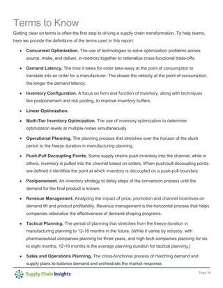 Page 26
Terms to Know
Getting clear on terms is often the first step to driving a supply chain transformation. To help teams,
here we provide the definitions of the terms used in this report:
• Concurrent Optimization. The use of technologies to solve optimization problems across
source, make, and deliver, in-memory together to rationalize cross-functional trade-offs.
• Demand Latency. The time it takes for order take-away at the point of consumption to
translate into an order for a manufacturer. The slower the velocity at the point of consumption,
the longer the demand latency.
• Inventory Configuration. A focus on form and function of inventory, along with techniques
like postponement and risk pooling, to improve inventory buffers.
• Linear Optimization.
• Multi-Tier Inventory Optimization. The use of inventory optimization to determine
optimization levels at multiple nodes simultaneously.
• Operational Planning. The planning process that stretches over the horizon of the slush
period to the freeze duration in manufacturing planning.
• Push-Pull Decoupling Points. Some supply chains push inventory into the channel, while in
others, inventory is pulled into the channel based on orders. When push/pull decoupling points
are defined it identifies the point at which inventory is decoupled on a push-pull boundary.
• Postponement. An inventory strategy to delay steps of the conversion process until the
demand for the final product is known.
• Revenue Management. Analyzing the impact of price, promotion and channel incentives on
demand lift and product profitability. Revenue management is the horizontal process that helps
companies rationalize the effectiveness of demand shaping programs.
• Tactical Planning. The period of planning that stretches from the freeze duration in
manufacturing planning to 12-18 months in the future. (While it varies by industry, with
pharmaceutical companies planning for three years, and high-tech companies planning for six
to eight months, 12-18 months is the average planning duration for tactical planning.)
• Sales and Operations Planning. The cross-functional process of matching demand and
supply plans to balance demand and orchestrate the market response.
 