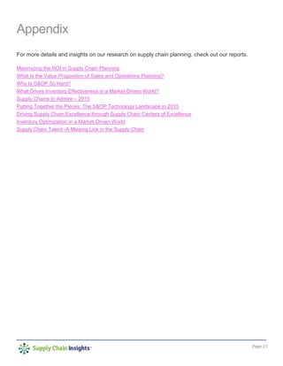 Page 27
Appendix
For more details and insights on our research on supply chain planning, check out our reports.
Maximizing the ROI in Supply Chain Planning
What Is the Value Proposition of Sales and Operations Planning?
Why Is S&OP So Hard?
What Drives Inventory Effectiveness in a Market-Driven World?
Supply Chains to Admire – 2015
Putting Together the Pieces: The S&OP Technology Landscape in 2015
Driving Supply Chain Excellence through Supply Chain Centers of Excellence
Inventory Optimization in a Market-Driven World
Supply Chain Talent--A Missing Link in the Supply Chain
 