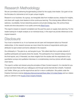 Page 3
Research Methodology
We are committed to delivering thought-leading content for the supply chain leader. Our goal is to be
the first place for visionaries to turn to gain unique insights.
Research is our business. As a group, we triangulate data from multiple sources, analyze for insights,
and share with supply chain leaders to drive continuous learning. This sharing takes different forms--
webinars, roundtables, formal networking sessions and private strategy days. We archive these
results and drive discussions in our public community Beet Fusion.
This report is based on research completed over the past five years on supply chain planning. For the
reader looking for in-depth analysis on an individual study, in this report we provide references to the
original research.
Disclosure
Your trust is important to us. In our business we are open and transparent about our financial
relationships. In this research process we never share the names of respondents and/or give
attribution to open-ended comments collected in the research.
Our philosophy is “You give to us, and we give to you.” We collect data from a private network of
qualified participants and openly share the results. The participants of our research always receive
the final reports; and, if interested, we share insights from the studies with the respondents of our
quantitative surveys and qualitative interviews in a complimentary one-hour phone call with supply
chain teams.
This report is written and shared using the principles of Open Content research. It is intended for you
to read and share freely with your colleagues and through social channels like LinkedIn, Facebook
and Twitter. When you use the report all we ask for in return is attribution. We publish under the
Creative Commons License Attribution-Noncommercial-Share Alike 3.0 United States and our citation
policy is outlined on the Supply Chain Insights Website.
 