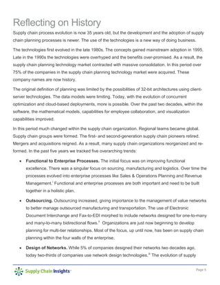 Page 5
Reflecting on History
Supply chain process evolution is now 35 years old, but the development and the adoption of supply
chain planning processes is newer. The use of the technologies is a new way of doing business.
The technologies first evolved in the late 1980s. The concepts gained mainstream adoption in 1995.
Late in the 1990s the technologies were overhyped and the benefits over-promised. As a result, the
supply chain planning technology market contracted with massive consolidation. In this period over
75% of the companies in the supply chain planning technology market were acquired. These
company names are now history.
The original definition of planning was limited by the possibilities of 32-bit architectures using client-
server technologies. The data models were limiting. Today, with the evolution of concurrent
optimization and cloud-based deployments, more is possible. Over the past two decades, within the
software, the mathematical models, capabilities for employee collaboration, and visualization
capabilities improved.
In this period much changed within the supply chain organization. Regional teams became global.
Supply chain groups were formed. The first- and second-generation supply chain pioneers retired.
Mergers and acquisitions reigned. As a result, many supply chain organizations reorganized and re-
formed. In the past five years we tracked five overarching trends:
• Functional to Enterprise Processes. The initial focus was on improving functional
excellence. There was a singular focus on sourcing, manufacturing and logistics. Over time the
processes evolved into enterprise processes like Sales & Operations Planning and Revenue
Management.i
Functional and enterprise processes are both important and need to be built
together in a holistic plan.
• Outsourcing. Outsourcing increased, giving importance to the management of value networks
to better manage outsourced manufacturing and transportation. The use of Electronic
Document Interchange and Fax-to-EDI morphed to include networks designed for one-to-many
and many-to-many bidirectional flows.ii
Organizations are just now beginning to develop
planning for multi-tier relationships. Most of the focus, up until now, has been on supply chain
planning within the four walls of the enterprise.
• Design of Networks. While 5% of companies designed their networks two decades ago,
today two-thirds of companies use network design technologies.iii
The evolution of supply
 