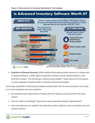 Page 7
Figure 3. Advancement of Inventory Optimization Technologies
• Evolution of Demand Sensing. While traditional forecasting predicts demand in a longer-term
or tactical timeframe, in 2003 pattern recognition evolved to sense demand patterns in the
short-term duration. This technology is slowing being adopted. Today there are 25 companies
in various degrees of implementation of demand sensing technologies.
Technology capabilities in planning technologies evolved faster than the work processes. As a result,
in our work companies ask many questions:
• Do companies drive higher levels of results when the solutions are sourced from the same
vendor?
• How do I select a technology? Improve the value proposition through implementation?
• How many planners are needed? How does the number of planners vary by company size and
number of items?
 
