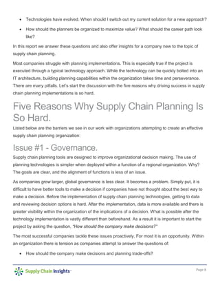 Page 8
• Technologies have evolved. When should I switch out my current solution for a new approach?
• How should the planners be organized to maximize value? What should the career path look
like?
In this report we answer these questions and also offer insights for a company new to the topic of
supply chain planning.
Most companies struggle with planning implementations. This is especially true if the project is
executed through a typical technology approach. While the technology can be quickly bolted into an
IT architecture, building planning capabilities within the organization takes time and perseverance.
There are many pitfalls. Let’s start the discussion with the five reasons why driving success in supply
chain planning implementations is so hard.
Five Reasons Why Supply Chain Planning Is
So Hard.
Listed below are the barriers we see in our work with organizations attempting to create an effective
supply chain planning organization:
Issue #1 - Governance.
Supply chain planning tools are designed to improve organizational decision making. The use of
planning technologies is simpler when deployed within a function of a regional organization. Why?
The goals are clear, and the alignment of functions is less of an issue.
As companies grow larger, global governance is less clear. It becomes a problem. Simply put, it is
difficult to have better tools to make a decision if companies have not thought about the best way to
make a decision. Before the implementation of supply chain planning technologies, getting to data
and reviewing decision options is hard. After the implementation, data is more available and there is
greater visibility within the organization of the implications of a decision. What is possible after the
technology implementation is vastly different than beforehand. As a result it is important to start the
project by asking the question, “How should the company make decisions?”
The most successful companies tackle these issues proactively. For most it is an opportunity. Within
an organization there is tension as companies attempt to answer the questions of:
• How should the company make decisions and planning trade-offs?
 