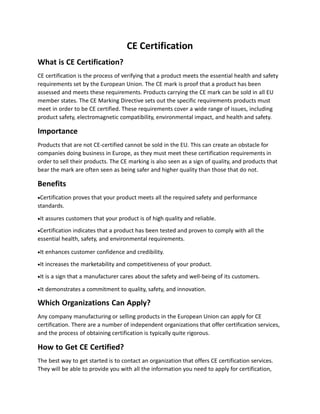 CE Certification
What is CE Certification?
CE certification is the process of verifying that a product meets the essential health and safety
requirements set by the European Union. The CE mark is proof that a product has been
assessed and meets these requirements. Products carrying the CE mark can be sold in all EU
member states. The CE Marking Directive sets out the specific requirements products must
meet in order to be CE certified. These requirements cover a wide range of issues, including
product safety, electromagnetic compatibility, environmental impact, and health and safety.
Importance
Products that are not CE-certified cannot be sold in the EU. This can create an obstacle for
companies doing business in Europe, as they must meet these certification requirements in
order to sell their products. The CE marking is also seen as a sign of quality, and products that
bear the mark are often seen as being safer and higher quality than those that do not.
Benefits
Certification proves that your product meets all the required safety and performance
standards.
It assures customers that your product is of high quality and reliable.
Certification indicates that a product has been tested and proven to comply with all the
essential health, safety, and environmental requirements.
It enhances customer confidence and credibility.
It increases the marketability and competitiveness of your product.
It is a sign that a manufacturer cares about the safety and well-being of its customers.
It demonstrates a commitment to quality, safety, and innovation.
Which Organizations Can Apply?
Any company manufacturing or selling products in the European Union can apply for CE
certification. There are a number of independent organizations that offer certification services,
and the process of obtaining certification is typically quite rigorous.
How to Get CE Certified?
The best way to get started is to contact an organization that offers CE certification services.
They will be able to provide you with all the information you need to apply for certification,
 