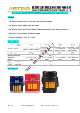 Doris yang Email:doris@gokang.com Skype: dorisyang01@outlook.com
CE	certification	K‐S30/K‐S40/K‐S50/K‐S60	Mining	Isolated	Chemical	Oxygen	Self‐rescuer	
Highlights
1,Can generate large amount of oxygen with low breathing temperature.
2,Can generate oxygen quickly, safely and reliably.
3,Can generate uniform and sufficient oxygen of stable performance and low breathing resistance.
4,Good effect for dust resistant, comfortable to wear.
5,European standard No. of EN13794:2002
Main specification
Item Model K-S30 K-S40 K-S50 K-S60
Protective duration
Intermediate speed walking
≥30min;Sit quietly≥120min
Intermediate speed
walking≥40min;
Sit quietly≥160min
Intermediate speed
walking≥50min;S
it quietly≥200min
Intermediate speed
walking ≥60min;Sit
quietly≥240min
Inhalation resistance ≤1000pa ≤750pa ≤750pa ≤750pa
Breathing temperature ≤50℃
Dimensions 172×112×177mm 172×112×187mm 172×112×187mm 186×114×242mm
Weight 1.6Kg 1.8Kg 1.8Kg 2.6Kg
Period of
Validity
In storage 10 yrs
In carrying 5 yrs
Detailed pictures
 