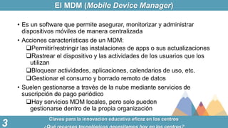 El MDM (Mobile Device Manager)
Claves para la innovación educativa eficaz en los centros
3
• Es un software que permite as...
