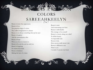 BEAUTY IS A MILLION
COLORS
SAREEAHKEELYN
Beauty is more than appearance
Beauty is love
The graceful wings of a dove
The endless imagination in a dream
Beauty is not always something that can be seen 
Beauty is laughter
And the remembrance after
Beauty is hope
When you have no reason to
Beauty is he and she and me and you 
Beauty is forgiving
No matter how hard
Beauty is kindness
Making the best of a mess
Beauty is tears
And overcoming your fears
Beauty is individuality
The courage to be yourself
Beauty is a book, sitting on a shelf 
To define beauty,
An impossible task
Because truly,
Does anyone really know, I ask
Beauty is different to me
Than to you
I wonder if anyone ever knew
 