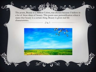 The poem, Beauty is a Million Colors, was chosen because I believe in
a lot of these ideas of beauty. This poem uses personification when it
states that beauty is a certain thing. Beauty is given real life
characteristics.
 