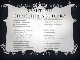 BEAUTIFUL
CHRISTINA AGUILERA
Every day is so wonderful
Then suddenly it's hard to breathe.
Now and then I get insecure
From all the pain, I'm so ashamed.
I am beautiful no matter what they say.
Words can't bring me down.
I am beautiful in every single way.
Yes, words can't bring me down... Oh no.
So don't you bring me down today.
To all your friends you're delirious,
So consumed in all your doom.
Trying hard to fill the emptiness.
The pieces gone, left the puzzle undone.
is that the way it is?
You are beautiful no matter what they say
Words can't bring you down....oh no
You are beautiful in every single way
Yes, words can't bring you down, oh, no
So don't you bring me down today...
No matter what we do
We're the song inside the tune
Full of beautiful mistakes
And everywhere we go
The sun will always shine
And tomorrow we might wake on the other side
We are beautiful no matter what they say
Yes, words won't bring us down, no, no
We are beautiful in every single way
Yes, words can't bring us down, oh, no
So don't you bring me down today
 
