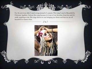 For the previous slide I used a song instead of a poem. The song I used is Beautiful by
Christina Aguilera. I chose this song because it is one of my favorites from her and it’s
really inspiring to me. She sings about no one bringing you down and that we are all
beautiful no matter what.
 