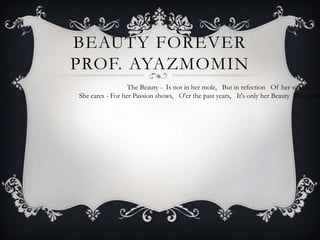 BEAUTY FOREVER
PROF. AYAZMOMIN
The Beauty - Is not in her mole,  But in refection  Of her soul. 
She cares - For her Passion shows,  O'er the past years,  It's only her Beauty That grow
 