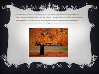 The poem in the previous slide is called Just You. This poem uses personification by giving beauty
human characteristics. In the poem it says that beauty is a leafy tree, which is in fact not possible because
it is not a person. This poem also uses rhyme scheme throughout the whole poem in every stanza.
 