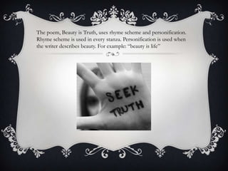 The poem, Beauty is Truth, uses rhyme scheme and personification.
Rhyme scheme is used in every stanza. Personification is used when
the writer describes beauty. For example: “beauty is life”
 