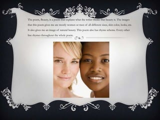 The poem, Beauty, is a poem that explains what the writer thinks that beauty is. The images
that this poem gives me are mostly women or men of all different sizes, skin color, looks, etc.
It also gives me an image of natural beauty. This poem also has rhyme scheme. Every other
line rhymes throughout the whole poem.
 