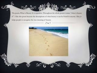 The poem, What is Beauty if, is repetitive. Throughout the whole poem it states “what is beauty
if”. I like this poem because the descriptions of what beauty is can be found in anyone. Also, it
helps people to recognize the true meaning of beauty.
 