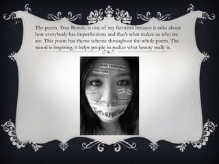 The poem, True Beauty, is one of my favorites because it talks about
how everybody has imperfections and that’s what makes us who we
are. This poem has rhyme scheme throughout the whole poem. The
mood is inspiring, it helps people to realize what beauty really is.
 