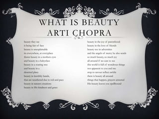 WHAT IS BEAUTY
ARTI CHOPRA
beauty they say
is being fair of face
beauty is unexplainable
its everywhere, at everyplace 
theres beauty in a mothers eyes
and beauty in a babysface
beauty in a soaring tree
and beauty in a
deserted place 
beauty in knobbly hands,
that are weathered due to toil and pace
beauty in natures creations
beauty in His kindness and grace  
beauty in the joy of parenthood
beauty in the love of friends
beauty too in adversities
and the angels of mercy he also sends 
so much beauty, so much joy
all around if we care to see
this world is full of wondrous things
not apparent to you and me 
stop to savour reflect awhile
there is beauty all around
things that happen, prayers anwered
His beauty leaves you spellbound
 