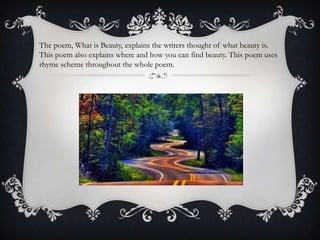 The poem, What is Beauty, explains the writers thought of what beauty is.
This poem also explains where and how you can find beauty. This poem uses
rhyme scheme throughout the whole poem.
 