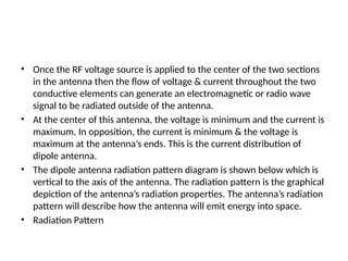 • Once the RF voltage source is applied to the center of the two sections
in the antenna then the flow of voltage & current throughout the two
conductive elements can generate an electromagnetic or radio wave
signal to be radiated outside of the antenna.
• At the center of this antenna, the voltage is minimum and the current is
maximum. In opposition, the current is minimum & the voltage is
maximum at the antenna’s ends. This is the current distribution of
dipole antenna.
• The dipole antenna radiation pattern diagram is shown below which is
vertical to the axis of the antenna. The radiation pattern is the graphical
depiction of the antenna’s radiation properties. The antenna’s radiation
pattern will describe how the antenna will emit energy into space.
• Radiation Pattern
 