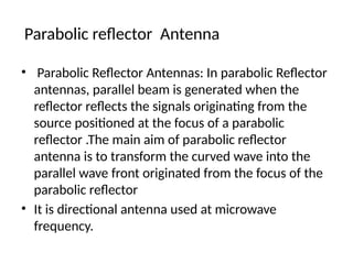 Parabolic reflector Antenna
• Parabolic Reflector Antennas: In parabolic Reflector
antennas, parallel beam is generated when the
reflector reflects the signals originating from the
source positioned at the focus of a parabolic
reflector .The main aim of parabolic reflector
antenna is to transform the curved wave into the
parallel wave front originated from the focus of the
parabolic reflector
• It is directional antenna used at microwave
frequency.
 