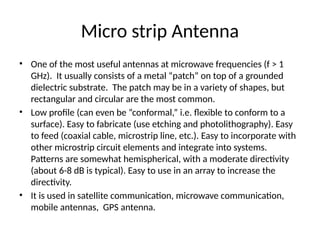Micro strip Antenna
• One of the most useful antennas at microwave frequencies (f > 1
GHz). It usually consists of a metal “patch” on top of a grounded
dielectric substrate. The patch may be in a variety of shapes, but
rectangular and circular are the most common.
• Low profile (can even be “conformal,” i.e. flexible to conform to a
surface). Easy to fabricate (use etching and photolithography). Easy
to feed (coaxial cable, microstrip line, etc.). Easy to incorporate with
other microstrip circuit elements and integrate into systems.
Patterns are somewhat hemispherical, with a moderate directivity
(about 6-8 dB is typical). Easy to use in an array to increase the
directivity.
• It is used in satellite communication, microwave communication,
mobile antennas, GPS antenna.
 