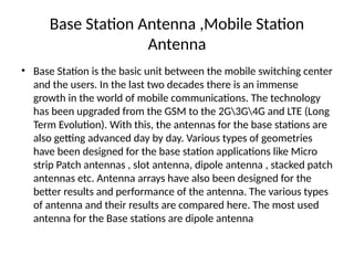 Base Station Antenna ,Mobile Station
Antenna
• Base Station is the basic unit between the mobile switching center
and the users. In the last two decades there is an immense
growth in the world of mobile communications. The technology
has been upgraded from the GSM to the 2G3G4G and LTE (Long
Term Evolution). With this, the antennas for the base stations are
also getting advanced day by day. Various types of geometries
have been designed for the base station applications like Micro
strip Patch antennas , slot antenna, dipole antenna , stacked patch
antennas etc. Antenna arrays have also been designed for the
better results and performance of the antenna. The various types
of antenna and their results are compared here. The most used
antenna for the Base stations are dipole antenna
 