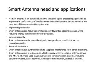 Smart Antenna need and applications
• A smart antenna is an advanced antenna that uses signal processing algorithms to
improve the performance of wireless communication systems. Smart antennas are
used in mobile communication systems to:
• Improve signal quality
• Smart antennas can focus transmitted energy towards a specific receiver, while
reducing energy transmitted in other directions.
• Increase capacity
• Smart antennas can increase the signal coverage distance and improve the
transmission rate.
• Reduce interference
• Smart antennas can synthesize nulls to suppress interference from other directions.
• Smart antennas are also known as adaptive array antennas, digital antenna arrays,
and MIMO. They are used in various wireless communication systems, including
cellular networks, Wi-Fi networks, satellite communication, and radar systems.
 