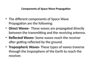 Components of Space Wave Propagation
• The different components of Space Wave
Propagation are the following:
• Direct Waves- These waves are propagated directly
between the transmitting and the receiving antenna.
• Reflected Waves- Some waves reach the receiver
after getting reflected by the ground.
• Tropospheric Waves- These types of waves traverse
through the troposphere of the Earth to reach the
receiver.
 