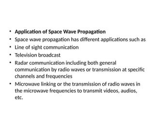 • Application of Space Wave Propagation
• Space wave propagation has different applications such as
• Line of sight communication
• Television broadcast
• Radar communication including both general
communication by radio waves or transmission at specific
channels and frequencies
• Microwave linking or the transmission of radio waves in
the microwave frequencies to transmit videos, audios,
etc.
 