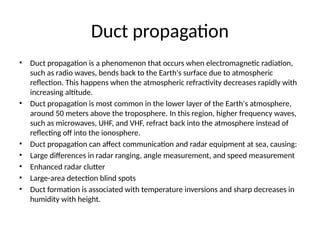 Duct propagation
• Duct propagation is a phenomenon that occurs when electromagnetic radiation,
such as radio waves, bends back to the Earth's surface due to atmospheric
reflection. This happens when the atmospheric refractivity decreases rapidly with
increasing altitude.
• Duct propagation is most common in the lower layer of the Earth's atmosphere,
around 50 meters above the troposphere. In this region, higher frequency waves,
such as microwaves, UHF, and VHF, refract back into the atmosphere instead of
reflecting off into the ionosphere.
• Duct propagation can affect communication and radar equipment at sea, causing:
• Large differences in radar ranging, angle measurement, and speed measurement
• Enhanced radar clutter
• Large-area detection blind spots
• Duct formation is associated with temperature inversions and sharp decreases in
humidity with height.
 