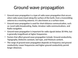 Ground wave propagation
• Ground wave propagation is a type of radio wave propagation that occurs
when radio waves travel along the surface of the Earth, from a transmitting
antenna to a receiving antenna. It's also known as a surface wave.
• Ground wave propagation is used for short-distance communication, such
as: Local radio broadcasting, Radar, Amateur radio communications, and
Radio navigation.
• Ground wave propagation is important for radio signals below 30 MHz, but
is generally insignificant at higher frequencies.
• Factors that affect ground wave propagation include: Ground conductivity,
Topography, Dielectric constant, Soil type, and Moisture content.
• The range of ground wave propagation depends on frequency and ground
conductivity. Lower frequencies and higher ground conductivity permit
longer distances.
 