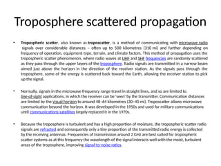 Troposphere scattered propagation
• Tropospheric scatter, also known as troposcatter, is a method of communicating with microwave radio
signals over considerable distances – often up to 500 kilometres (310 mi) and further depending on
frequency of operation, equipment type, terrain, and climate factors. This method of propagation uses the
tropospheric scatter phenomenon, where radio waves at UHF and SHF frequencies are randomly scattered
as they pass through the upper layers of the troposphere. Radio signals are transmitted in a narrow beam
aimed just above the horizon in the direction of the receiver station. As the signals pass through the
troposphere, some of the energy is scattered back toward the Earth, allowing the receiver station to pick
up the signal.
• Normally, signals in the microwave frequency range travel in straight lines, and so are limited to
line-of-sight applications, in which the receiver can be 'seen' by the transmitter. Communication distances
are limited by the visual horizon to around 48–64 kilometres (30–40 mi). Troposcatter allows microwave
communication beyond the horizon. It was developed in the 1950s and used for military communications
until communications satellites largely replaced it in the 1970s.
• Because the troposphere is turbulent and has a high proportion of moisture, the tropospheric scatter radio
signals are refracted and consequently only a tiny proportion of the transmitted radio energy is collected
by the receiving antennas. Frequencies of transmission around 2 GHz are best suited for tropospheric
scatter systems as at this frequency the wavelength of the signal interacts well with the moist, turbulent
areas of the troposphere, improving signal-to-noise ratios.
 