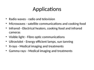 Applications
• Radio waves - radio and television
• Microwaves - satellite communications and cooking food
• Infrared - Electrical heaters, cooking food and infrared
cameras
• Visible light - Fibre optic communications
• Ultraviolet - Energy efficient lamps, sun tanning
• X-rays - Medical imaging and treatments
• Gamma rays - Medical imaging and treatments
 