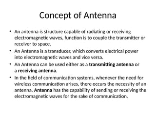 Concept of Antenna
• An antenna is structure capable of radiating or receiving
electromagnetic waves, function is to couple the transmitter or
receiver to space.
• An Antenna is a transducer, which converts electrical power
into electromagnetic waves and vice versa.
• An Antenna can be used either as a transmitting antenna or
a receiving antenna.
• In the field of communication systems, whenever the need for
wireless communication arises, there occurs the necessity of an
antenna. Antenna has the capability of sending or receiving the
electromagnetic waves for the sake of communication.
 