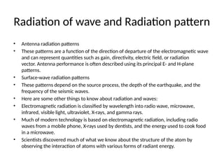 Radiation of wave and Radiation pattern
• Antenna radiation patterns
• These patterns are a function of the direction of departure of the electromagnetic wave
and can represent quantities such as gain, directivity, electric field, or radiation
vector. Antenna performance is often described using its principal E- and H-plane
patterns.
• Surface-wave radiation patterns
• These patterns depend on the source process, the depth of the earthquake, and the
frequency of the seismic waves.
• Here are some other things to know about radiation and waves:
• Electromagnetic radiation is classified by wavelength into radio wave, microwave,
infrared, visible light, ultraviolet, X-rays, and gamma rays.
• Much of modern technology is based on electromagnetic radiation, including radio
waves from a mobile phone, X-rays used by dentists, and the energy used to cook food
in a microwave.
• Scientists discovered much of what we know about the structure of the atom by
observing the interaction of atoms with various forms of radiant energy.
 