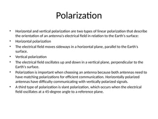 Polarization
• Horizontal and vertical polarization are two types of linear polarization that describe
the orientation of an antenna's electrical field in relation to the Earth's surface:
• Horizontal polarization
• The electrical field moves sideways in a horizontal plane, parallel to the Earth's
surface.
• Vertical polarization
• The electrical field oscillates up and down in a vertical plane, perpendicular to the
Earth's surface.
• Polarization is important when choosing an antenna because both antennas need to
have matching polarizations for efficient communication. Horizontally polarized
antennas have difficulty communicating with vertically polarized signals.
• A third type of polarization is slant polarization, which occurs when the electrical
field oscillates at a 45-degree angle to a reference plane.
 