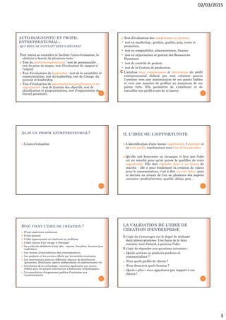 02/03/2015
3
AUTO-DIAGNOSTIC ET PROFIL
ENTREPRENEURIAL :
QUI BIEN SE CONNAIT MIEUX RÉUSSIT
Pour mieux se connaître et faciliter l’auto-évaluation, le
créateur a besoin de plusieurs tests :
 Test du profil entrepreneurial : test de personnalité ,
test de prise de risque, test d’évaluation du rapport à
l’argent
 Test d’évaluation du leadership : test de la sociabilité et
communication, test du leadership, test de l’image, du
pouvoir et leadership.
 Test d’évaluation de potentialité en planification et en
organisation : test de fixation des objectifs, test de
planification et programmation, test d’organisation du
travail personnel. 13
 Test d’évaluation des compétences en gestion :
• test en marketing : produit, qualité, prix, vente et
promotion,
• test en comptabilité, administration, finance
• test en organisation et gestion des Ressources
Humaines
• test de contrôle de gestion,
• test de la Gestion de production.
L’analyse sans complaisance et minutieuse du profil
entrepreneurial élaboré par tout créateur pourra
l’orienter vers une minimisation de ses points faibles
et vers une manière de profiter au maximum de ses
points forts. Elle permettra de s’améliorer et de
travailler son profil avant de se lancer.
14
AI-JE UN PROFIL ENTREPRENEURIAL?
 L’auto-évaluation
15
II. L’IDEE OU L’OPPORTUNITE
 L’identification d’une bonne opportunité, l’exploiter et
en tirer profit, représentent tout l’art d’entreprendre.
 Qu’elle soit Innovante ou classique, il faut que l’idée
ait un marché pour qu’on puisse la qualifier de vraie
opportunité. Elle doit répondre donc à un besoin du
marché : elle a pour fondement la création de valeur
pour le consommateur, c’est à dire un vrai "plus" pour
ce dernier au niveau de l’un ou plusieurs des aspects
suivants : produit/service, qualité, délais, prix…
16
D’OÙ VIENT L’IDÉE DE CRÉATION ?
 D’une expérience antérieure
 D’une passion
 L’idée apparaissant en résolvant un problème
 L’idée reprise d’un voyage à l’étranger
 La recherche délibérée d’une idée : reprise, franchise, licences (non
exploitées)
 Les raisons d’insatisfaction des consommateurs,
 Les produits et les services offerts par les sociétés existantes,
 Les intervenants dans les différents réseaux de distribution
(grossistes, détaillants, agents indépendants et représentants) etc.
 L’évolution de la technologie constitue également une source
d’idées pour les projets innovateurs à dominante technologique.
 La consultation d’organismes publics d’incitation aux
investissements
17
LA VALIDATION DE L’IDEE DE
CREATION D’ENTREPRISE
Il s’agit de s’interroger sur le degré de réalisme
de(s) idée(s) générées. Une façon de le faire
consiste, tout d’abord, à préciser l’idée.
Il s’agit de répondre aux questions suivantes :
– Quels services ou produits produire et
commercialiser ?
– Pour quels profils de clients ?
– Pour desservir quels besoins ?
– Quels « plus » vous apporterez par rapport à vos
clients ?
18
 
