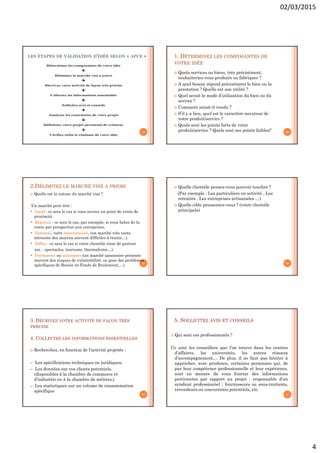 02/03/2015
4
LES ÉTAPES DE VALIDATION D’IDÉE SELON « APCE »
19
1. DÉTERMINEZ LES COMPOSANTES DE
VOTRE IDÉE
 Quels services ou biens, très précisément,
souhaiteriez-vous produire ou fabriquer ?
 A quel besoin répond précisément le bien ou la
prestation ? Quelle est son utilité ?
 Quel serait le mode d’utilisation du bien ou du
service ?
 Comment serait-il vendu ?
 S’il y a lieu, quel est le caractère novateur de
votre produit/service ?
 Quels sont les points forts de votre
produit/service ? Quels sont ses points faibles? 20
2.DÉLIMITEZ LE MARCHÉ VISÉ A PRIORI
 Quelle est la nature du marché visé ?
Un marché peut être :
• Local : ce sera le cas si vous ouvrez un point de vente de
proximité.
• Régional : ce sera le cas, par exemple, si vous faites de la
vente par prospection aux entreprises.
• National, voire international, (un marché très vaste
nécessite des moyens souvent difficiles à réunir…).
• Diffus : ce sera le cas si votre clientèle vient de partout
(ex. : spectacles, tourisme, thermalisme…).
• Permanent ou saisonnier (un marché saisonnier présente
souvent des risques de vulnérabilité, ou pose des problèmes
spécifiques de Besoin en Fonds de Roulement,…).
21
 Quelle clientèle pensez-vous pouvoir toucher ?
(Par exemple : Les particuliers en activité , Les
retraités , Les entreprises artisanales …)
 Quelle cible pressentez-vous ? (votre clientèle
principale)
22
3. DÉCRIVEZ VOTRE ACTIVITÉ DE FAÇON TRÈS
PRÉCISE
4. COLLECTEZ LES INFORMATIONS ESSENTIELLES
 Recherchez, en fonction de l’activité projetée :
– Les spécifications techniques ou juridiques,
– Les données sur vos clients potentiels,
(disponibles à la chambre de commerce et
d’industrie ou à la chambre de métiers,)
– Les statistiques sur un volume de consommation
spécifique
23
5. SOLLICITEZ AVIS ET CONSEILS
 Qui sont ces professionnels ?
Ce sont les conseillers que l’on trouve dans les centres
d’affaires, les universités, les autres réseaux
d’accompagnement… De plus, il ne faut pas hésiter à
approcher, avec prudence, certaines personnes qui, de
par leur compétence professionnelle et leur expérience,
sont en mesure de vous fournir des informations
pertinentes par rapport au projet : responsable d’un
syndicat professionnel ; fournisseurs ou sous-traitants,
revendeurs ou concurrents potentiels, etc.
24
 