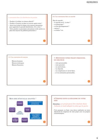 02/03/2015
6
 contraintes liées à la distribution du produit
– Faudra-t-il utiliser un réseau sélectif ?
– Faudra-t-il mettre en place un service après-vente ?
– Avez-vous évalué le temps et les moyens nécessaires
pour approcher la grande distribution, s’il y a lieu ?
– Votre produit ou prestation nécessitera-t-il de mettre en
place des moyens de publicité particuliers ?
31
6.2 Les contraintes liées au marché
Etat du marché :
– le marché est-il : à créer ?
– en démarrage ?
– en fort développement ?
– mature ?
– en déclin ? etc.
32
6.3 Les contraintes de moyens
Moyens humains
Moyens techniques
Moyens financiers
33
7. DÉFINISSEZ VOTRE PROJET PERSONNEL
DE CRÉATEUR
– votre personnalité,
– votre potentiel,
– vos motivations,
– vos objectifs,
– vos compétences et savoir-faire,
– et vos contraintes personnelles.
34
MON IDÉE M’EST-ELLE ADAPTÉE ?
35
8.VÉRIFIEZ ENFIN LE RÉALISME DE VOTRE
IDÉE
Attention : un projet peut être réaliste dans
l’absolu et mal adapté à celui qui le porte.
C’est pourquoi, en final, vous devez confronter en toute
objectivité les exigences de votre projet avec vos propres
caractéristiques.
36
 