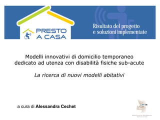 Modelli innovativi di domicilio temporaneo
dedicato ad utenza con disabilità fisiche sub-acute

        La ricerca di nuovi modelli abitativi




 a cura di Alessandra Cechet
 
