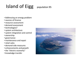Island of Eigg population 95
• Addressing an energy problem
• sources of finance
• resource assessment
• demand assessment
• technologies?
• system architecture
• system integration and control
• ownership
• governance
• maintenance and repair
• retail sales
• demand-side measures
• enhancements and growth
• the “electric economy”
• knowledge transfer
 
