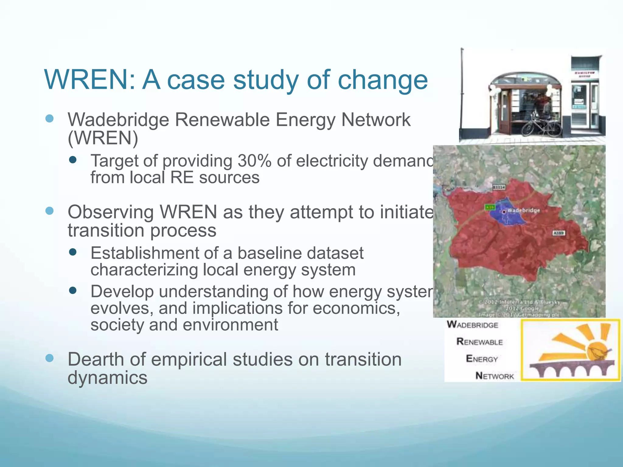 WREN: A case study of change
 Wadebridge Renewable Energy Network
(WREN)
 Target of providing 30% of electricity demand
from local RE sources
 Observing WREN as they attempt to initiate
transition process
 Establishment of a baseline dataset
characterizing local energy system
 Develop understanding of how energy system
evolves, and implications for economics,
society and environment
 Dearth of empirical studies on transition
dynamics
 