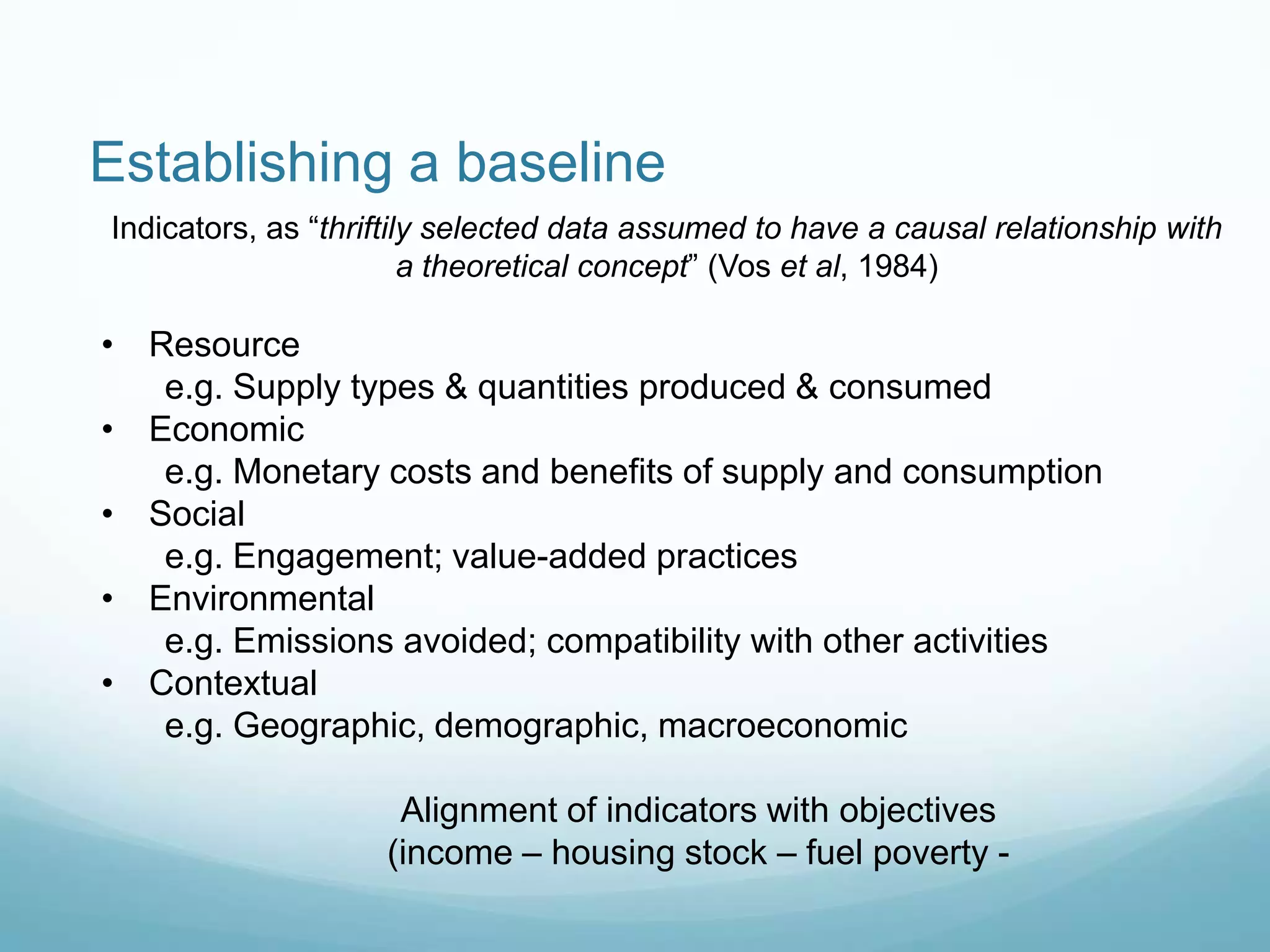 Indicators, as “thriftily selected data assumed to have a causal relationship with
a theoretical concept” (Vos et al, 1984)
• Resource
e.g. Supply types & quantities produced & consumed
• Economic
e.g. Monetary costs and benefits of supply and consumption
• Social
e.g. Engagement; value-added practices
• Environmental
e.g. Emissions avoided; compatibility with other activities
• Contextual
e.g. Geographic, demographic, macroeconomic
Alignment of indicators with objectives
(income – housing stock – fuel poverty -
Establishing a baseline
 