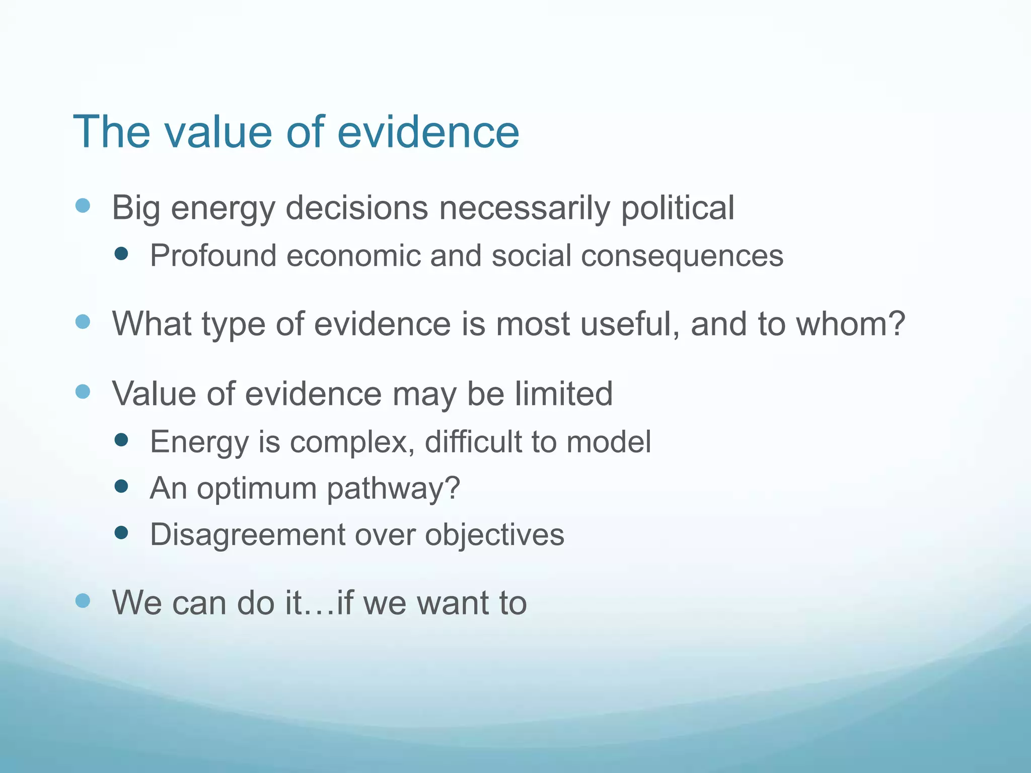 The value of evidence
 Big energy decisions necessarily political
 Profound economic and social consequences
 What type of evidence is most useful, and to whom?
 Value of evidence may be limited
 Energy is complex, difficult to model
 An optimum pathway?
 Disagreement over objectives
 We can do it…if we want to
 