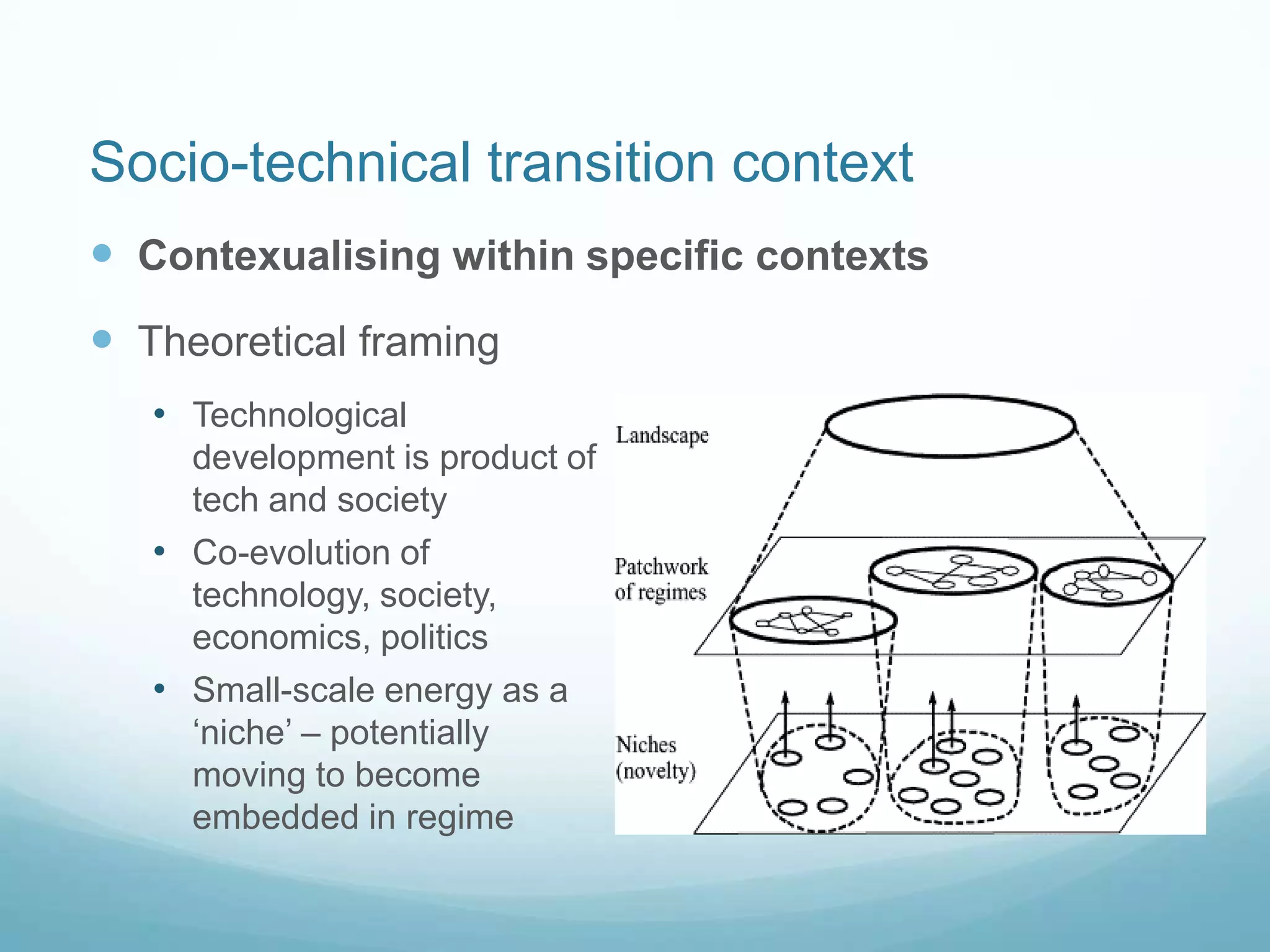 Socio-technical transition context
 Contexualising within specific contexts
 Theoretical framing
• Technological
development is product of
tech and society
• Co-evolution of
technology, society,
economics, politics
• Small-scale energy as a
„niche‟ – potentially
moving to become
embedded in regime
 