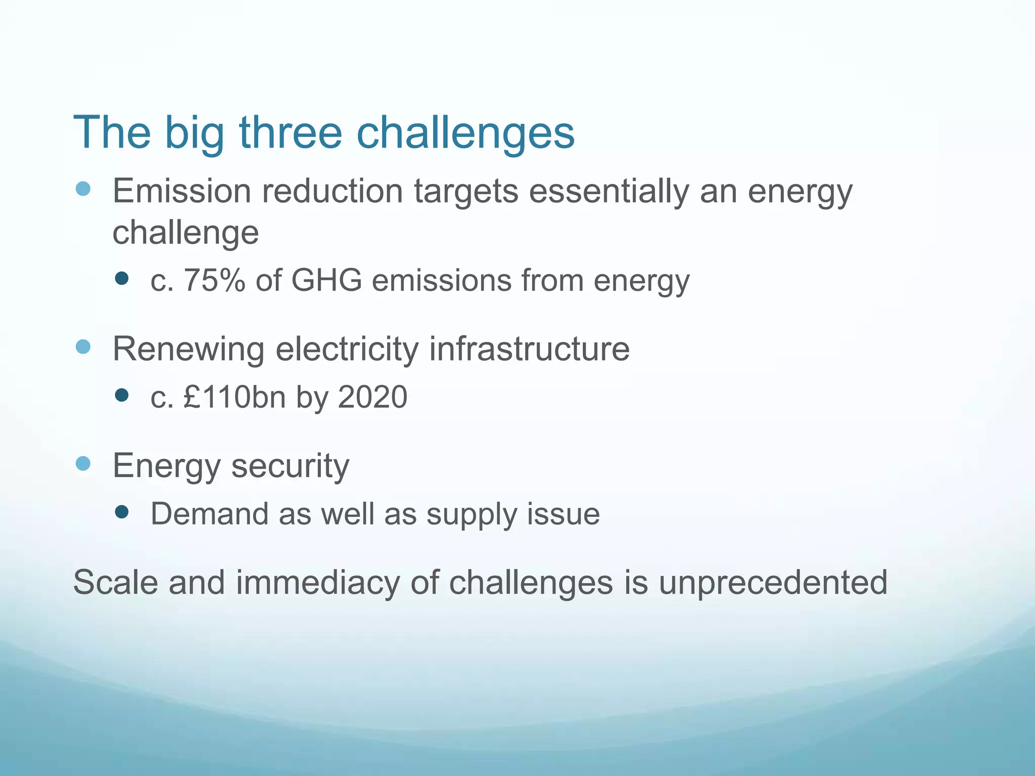 The big three challenges
 Emission reduction targets essentially an energy
challenge
 c. 75% of GHG emissions from energy
 Renewing electricity infrastructure
 c. £110bn by 2020
 Energy security
 Demand as well as supply issue
Scale and immediacy of challenges is unprecedented
 