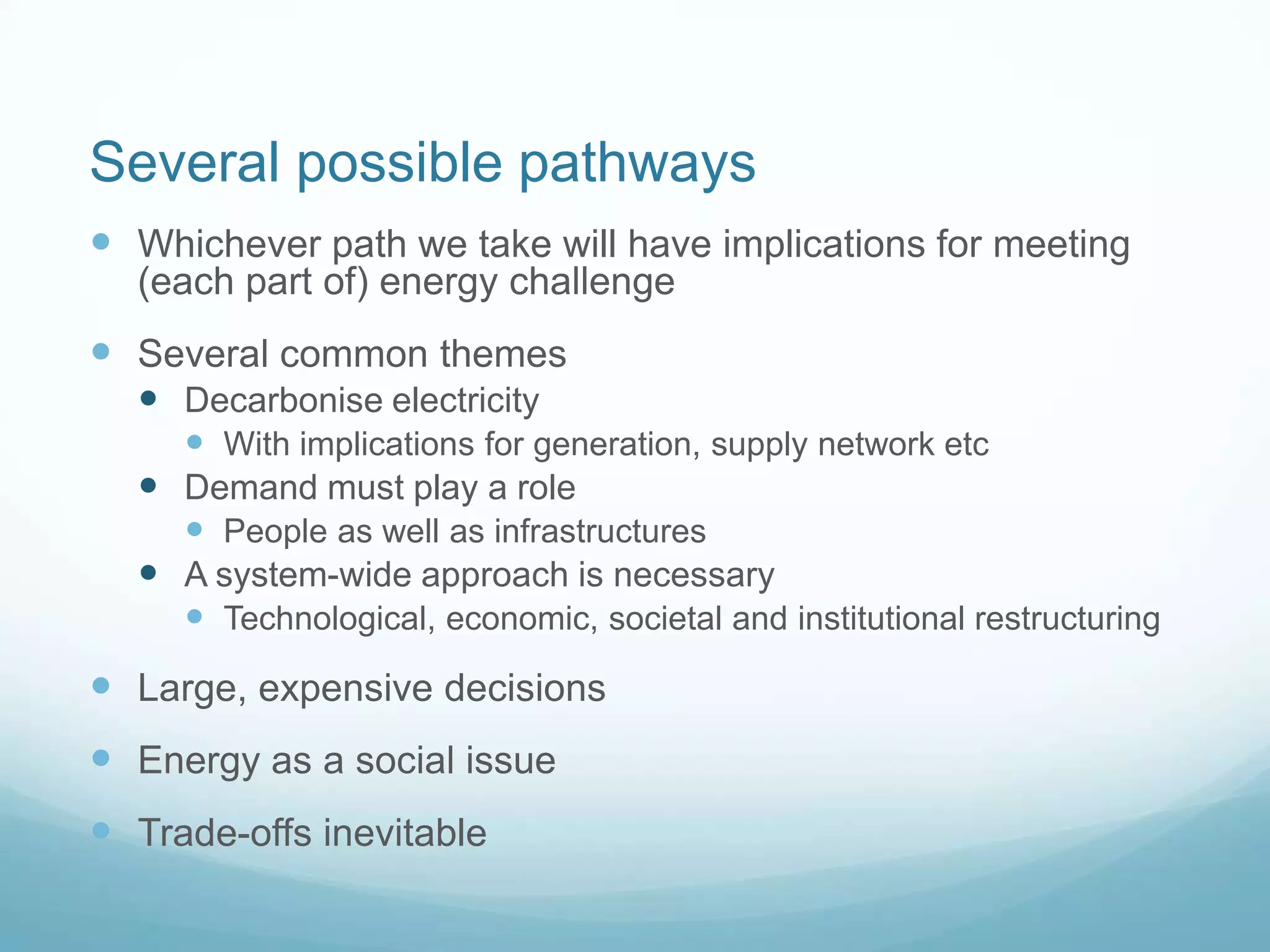 Several possible pathways
 Whichever path we take will have implications for meeting
(each part of) energy challenge
 Several common themes
 Decarbonise electricity
 With implications for generation, supply network etc
 Demand must play a role
 People as well as infrastructures
 A system-wide approach is necessary
 Technological, economic, societal and institutional restructuring
 Large, expensive decisions
 Energy as a social issue
 Trade-offs inevitable
 